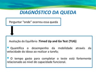 DIAGNÓSTICO DA QUEDA
Perguntar “onde” ocorreu essa queda
Avaliação do Equilíbrio :Timed Up and Go Test (TUG)
 Quantifica o desempenho da mobilidade através da
velocidade do idoso ao realizar a tarefa;
 O tempo gasto para completar o teste está fortemente
relacionado ao nível de capacidade funcional.
 
