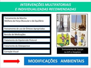 INTERVENÇÕES MULTIFATORIAIS
E INDIVIDUALIZADAS RECOMENDADAS
Treinamento da Marcha
Melhora da Força Muscular e do Equilíbrio
Treinamento de uso de Órteses Apropriadas
Revisão de Medicações
Tratamento da Hipotensão Postural
Treinamento de Equipe
na ILPI e Hospitais
Tratamento da Osteoporose
Correção Visual
MODIFICAÇÕES AMBIENTAIS
 