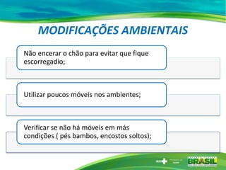 MODIFICAÇÕES AMBIENTAIS
Não encerar o chão para evitar que fique
escorregadio;
Utilizar poucos móveis nos ambientes;
Verificar se não há móveis em más
condições ( pés bambos, encostos soltos);
 