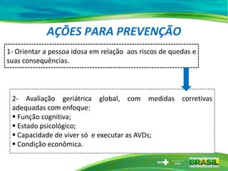 AÇÕES PARA PREVENÇÃO
1- Orientar a pessoa idosa em relação aos riscos de quedas e
suas consequências.
2- Avaliação geriátrica global, com medidas corretivas
adequadas com enfoque:
 Função cognitiva;
 Estado psicológico;
 Capacidade de viver só e executar as AVDs;
 Condição econômica.
 