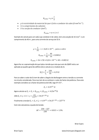 
    
    



Exemplo de calculo para um cabo cujo condutor é de cobre, tem uma secção de 16            e um
comprimento de 40 m , para uma corrente de serviço de 55 A.




Agora faz-se a aproximação de que toda a tensão que esta que vem do QGBT está a ser
aplicada ao quadro geral do edifício (Zs) e calcula-se o modulo de Zs




Para se saber o valor de Zs tem de saber o ângulo de desfasagem entre a tensão e a corrente
no circuito considerado. Para isso tem de se conhecer o valor do factor de potência. Para este
exemplo considera-se o factor de potencia de 0.85, logo =31º .



Agora calcula-se

230=

Finalmente a tensão

Com isto calculamos a queda de tensão:




                                                                                  Brian Supra


Brian Supra                                                     www.briansupra.blogspot.com
 