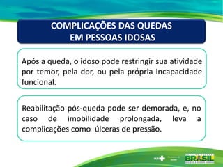 Após a queda, o idoso pode restringir sua atividade
por temor, pela dor, ou pela própria incapacidade
funcional.
COMPLICAÇÕES DAS QUEDAS
EM PESSOAS IDOSAS
Reabilitação pós-queda pode ser demorada, e, no
caso de imobilidade prolongada, leva a
complicações como úlceras de pressão.
 