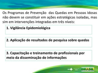 Os Programas de Prevenção das Quedas em Pessoas Idosas
não devem se constituir em ações estratégicas isoladas, mas
sim em intervenções integradas em três níveis:
1. Vigilância Epidemiológica
2. Aplicação de resultados de pesquisa sobre quedas
3. Capacitação e treinamento de profissionais por
meio da disseminação de informações
 