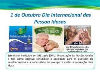 1 de Outubro Dia Internacional das
Pessoa Idosas
Este dia foi instituído em 1991 pela (ONU) Organização das Nações Unidas
e tem como objetivo sensibilizar a sociedade para as questões do
envelhecimento e a necessidade de proteger e cuidar a população mais
idosa.
 