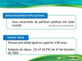 Foco recorrente de políticas públicas em todo
mundo. (BELTRÃO et al.,2004; OLIVEIRA, 2006)
Pessoa com idade igual ou superior a 60 anos.
Estatuto do Idoso: LEI nº 10.741 de 1º de Outubro
de 2003.
ENVELHECIMENTO POPULACIONAL
PESSOA IDOSA
 