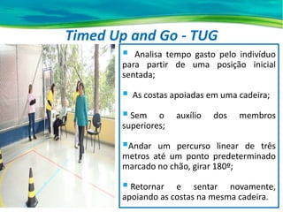 Timed Up and Go - TUG
 Analisa tempo gasto pelo indivíduo
para partir de uma posição inicial
sentada;
 As costas apoiadas em uma cadeira;
 Sem o auxílio dos membros
superiores;
Andar um percurso linear de três
metros até um ponto predeterminado
marcado no chão, girar 180º;
 Retornar e sentar novamente,
apoiando as costas na mesma cadeira.
 