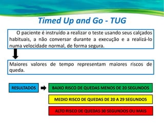 Timed Up and Go - TUG
O paciente é instruído a realizar o teste usando seus calçados
habituais, a não conversar durante a execução e a realizá-lo
numa velocidade normal, de forma segura.
Maiores valores de tempo representam maiores riscos de
queda.
BAIXO RISCO DE QUEDAS MENOS DE 20 SEGUNDOS
MEDIO RISCO DE QUEDAS DE 20 A 29 SEGUNDOS
ALTO RISCO DE QUEDAS 30 SEGUNDOS OU MAIS
RESULTADOS
 
