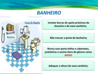 BANHEIRO
Instalar barras de apoio próximas do
chuveiro e do vaso sanitário;
Nunca usar porta tolhas e sabonetes,
prateleiras e outros itens do gênero como
APOIO
Adequar a altura do vaso sanitário;
Não trancar a porta do banheiro;
 
