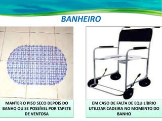 BANHEIRO
EM CASO DE FALTA DE EQUILÍBRIO
UTILIZAR CADEIRA NO MOMENTO DO
BANHO
MANTER O PISO SECO DEPOIS DO
BANHO OU SE POSSÍVEL POR TAPETE
DE VENTOSA
 