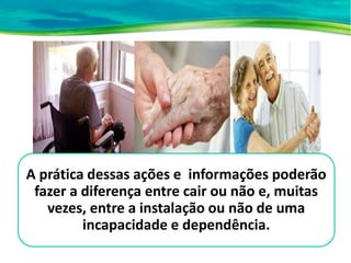 A prática dessas ações e informações poderão
fazer a diferença entre cair ou não e, muitas
vezes, entre a instalação ou não de uma
incapacidade e dependência.
 