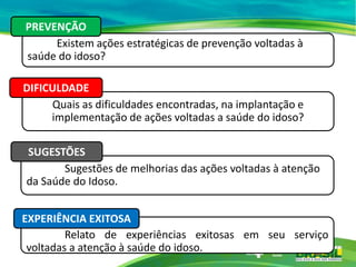 Existem ações estratégicas de prevenção voltadas à
saúde do idoso?
PREVENÇÃO
Quais as dificuldades encontradas, na implantação e
implementação de ações voltadas a saúde do idoso?
DIFICULDADE
Sugestões de melhorias das ações voltadas à atenção
da Saúde do Idoso.
SUGESTÕES
Relato de experiências exitosas em seu serviço
voltadas a atenção à saúde do idoso.
EXPERIÊNCIA EXITOSA
 