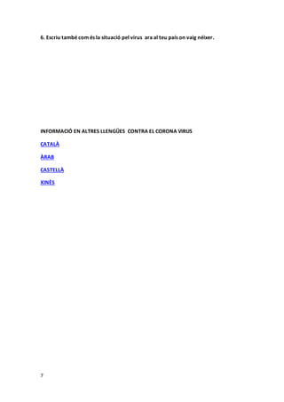 7
6. Escriu també com és la situació pel virus ara al teu país on vaig néixer.
INFORMACIÓ EN ALTRES LLENGÜES CONTRA EL CORONA VIRUS
CATALÀ
ÀRAB
CASTELLÀ
XINÈS
 
