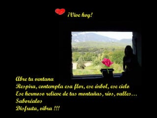 ¡Vive hoy!
Abre tu ventana
Respira, contempla esa flor, ese árbol, ese cielo
Ese hermoso relieve de tus montañas, ríos, valles…
Saboréalos
Disfruta, vibra !!!
 