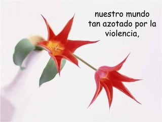nuestro mundo
tan azotado por la
violencia,