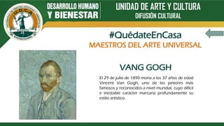 UNIDAD DE ARTE Y CULTURA
DIFUSIÓN CULTURAL
VANG GOGH
El 29 de julio de 1890 moría a los 37 años de edad
Vincent Van Gogh, uno de los pintores más
famosos y reconocidos a nivel mundial, cuyo difícil
e inestable carácter marcaría profundamente su
estilo artístico.
#QuédateEnCasa
MAESTROS DEL ARTE UNIVERSAL
 