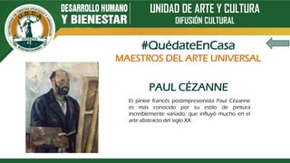 UNIDAD DE ARTE Y CULTURA
DIFUSIÓN CULTURAL
PAUL CÉZANNE
El pintor francés postimpresionista Paul Cézanne
es más conocido por su estilo de pintura
increíblemente variado, que influyó mucho en el
arte abstracto del siglo XX.
#QuédateEnCasa
MAESTROS DEL ARTE UNIVERSAL
 