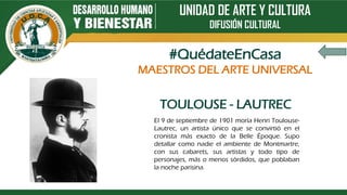 UNIDAD DE ARTE Y CULTURA
DIFUSIÓN CULTURAL
TOULOUSE - LAUTREC
El 9 de septiembre de 1901 moría Henri Toulouse-
Lautrec, un artista único que se convirtió en el
cronista más exacto de la Belle Époque. Supo
detallar como nadie el ambiente de Montmartre,
con sus cabarets, sus artistas y todo tipo de
personajes, más o menos sórdidos, que poblaban
la noche parisina.
#QuédateEnCasa
MAESTROS DEL ARTE UNIVERSAL
 