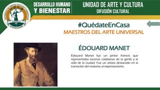 UNIDAD DE ARTE Y CULTURA
DIFUSIÓN CULTURAL
ÉDOUARD MANET
Édouard Manet fue un pintor francés que
representaba escenas cotidianas de la gente y la
vida de la ciudad. Fue un artista destacado en la
transición del realismo al impresionismo.
#QuédateEnCasa
MAESTROS DEL ARTE UNIVERSAL
 