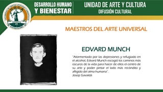 UNIDAD DE ARTE Y CULTURA
DIFUSIÓN CULTURAL
EDVARD MUNCH
“Atormentado por las depresiones y refugiado en
el alcohol, Edvard Munch escogió los caminos más
oscuros de la vida para hacer de ellos el centro de
su arte y poder pintar el lado más recóndito y
afligido del alma humana”.
Josep Gavaldà
MAESTROS DEL ARTE UNIVERSAL
 