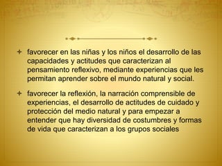  favorecer en las niñas y los niños el desarrollo de las
capacidades y actitudes que caracterizan al
pensamiento reflexivo, mediante experiencias que les
permitan aprender sobre el mundo natural y social.
 favorecer la reflexión, la narración comprensible de
experiencias, el desarrollo de actitudes de cuidado y
protección del medio natural y para empezar a
entender que hay diversidad de costumbres y formas
de vida que caracterizan a los grupos sociales
 