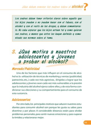 ¿Qué deben conocer los padres sobre el

?

alcohol

Los padres deben tener criterios claros sobre aquello que
los hijos pueden o no pueden hacer con el tabaco, con el
alcohol y con el resto de las drogas, y deben comunicárselo. No cabe esperar que los hijos actúen tal y como quieren
sus padres, a menos que éstos les hayan definido y comunicado sus normas sobre el tema.

3. ¿Qué motiva a nuestros
adolescentes y jóvenes
a probar el alcohol?
Mercado/Publicidad
Uno de los factores que más influyen en el consumo de alcohol es la utilización de técnicas de marketing y ventas (publicidad,
patrocinio, etc,.) cada vez más agresivas, dirigidas a lograr que los
adolescentes y jóvenes sean cada vez más vulnerables a la presión
que la industria del alcohol ejerce sobre ellos, y de esta forma condicionar sus elecciones y su comportamiento para el consumo de
esta sustancia.

Adolescentes
Por otro lado, los principales motivos que aducen nuestros estudiantes para consumir alcohol son: porque les gusta su sabor, para
divertirse y por placer. A considerable distancia están: para olvidar
problemas personales, para sentir nuevas emociones y para superar
la timidez y relacionarse mejor.
11

 