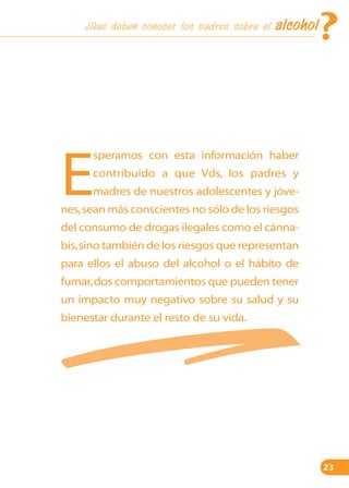 ¿Qué deben conocer los padres sobre el

?

alcohol

speramos con esta información haber

E

contribuido a que Vds, los padres y
madres de nuestros adolescentes y jóve-

nes, sean más conscientes no sólo de los riesgos
del consumo de drogas ilegales como el cánnabis,sino también de los riesgos que representan
para ellos el abuso del alcohol o el hábito de
fumar, dos comportamientos que pueden tener
un impacto muy negativo sobre su salud y su
bienestar durante el resto de su vida.

23

 