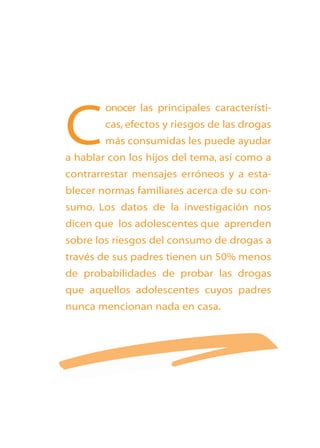 C

onocer las principales características, efectos y riesgos de las drogas
más consumidas les puede ayudar

a hablar con los hijos del tema, así como a
contrarrestar mensajes erróneos y a establecer normas familiares acerca de su consumo. Los datos de la investigación nos
dicen que los adolescentes que aprenden

sobre los riesgos del consumo de drogas a
través de sus padres tienen un 50% menos
de probabilidades de probar las drogas
que aquellos adolescentes cuyos padres
nunca mencionan nada en casa.

 