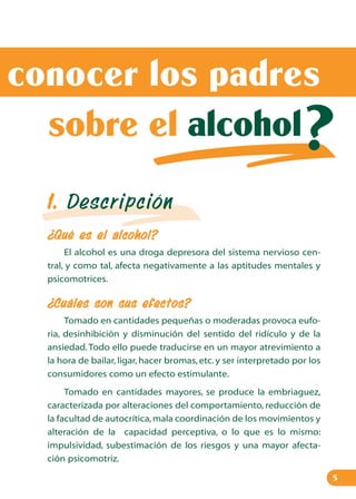 conocer los padres ?
sobre el alcohol?

?

1. Descripción
¿Qué es el alcohol?
El alcohol es una droga depresora del sistema nervioso central, y como tal, afecta negativamente a las aptitudes mentales y
psicomotrices.

¿Cuáles son sus efectos?
Tomado en cantidades pequeñas o moderadas provoca euforia, desinhibición y disminución del sentido del ridículo y de la
ansiedad. Todo ello puede traducirse en un mayor atrevimiento a
la hora de bailar, ligar, hacer bromas, etc. y ser interpretado por los
consumidores como un efecto estimulante.
Tomado en cantidades mayores, se produce la embriaguez,
caracterizada por alteraciones del comportamiento, reducción de
la facultad de autocrítica, mala coordinación de los movimientos y
alteración de la capacidad perceptiva, o lo que es lo mismo:
impulsividad, subestimación de los riesgos y una mayor afectación psicomotriz.
5

 