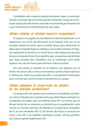 GUÍA
SOBRE DROGAS
PARA PADRES
Cantidades aún mayores pueden provocar sopor y, eventualmente, un estado de coma. Esto puede comportar riesgo de muerte por aspiración del vómito estando inconsciente, por hipotermia
o por traumatismo cerebral fruto de una caída.

¿Cómo elimina el alcohol nuestro organismo?
El órgano encargado de transformar el alcohol presente en el
organismo con el fin de eliminarlo es el hígado. Una vez se ha
tomado alcohol, lo único que se puede hacer para eliminarlo es
dejar que el hígado haga su trabajo, y eso implica tiempo: el hígado metaboliza el alcohol a un ritmo lento (100 miligramos por kilo
de peso corporal y hora). Eso significa que una persona de 60 kilos
que haya tomado dos cubalibres con el estómago vacío debe
esperar más de seis horas para eliminar todo el alcohol.
Por otra parte, el alcohol no se elimina más deprisa por el
hecho de tomar café u otros estimulantes, vomitar, hacer ejercicio
o refrescarse. Todo eso puede desvelar a una persona intoxicada,
pero no hará que elimine antes el alcohol de su cuerpo.

¿Cómo sabemos la proporción de alcohol
de las bebidas alcohólicas?
La proporción de alcohol que contienen las bebidas alcohólicas viene indicada por su graduación, que debe figurar siempre en
la etiqueta. Así, saber que una bebida tiene 40° nos indica que el
40 por ciento de su volumen es alcohol puro. La graduación varia
mucho en función del tipo de bebida: la cerveza tiene alrededor
de 5°, el vino alrededor de 12°, los licores de frutas se mueven en
torno a los 20° y las bebidas destiladas (coñac, whisky, ginebra,
etc.) tienen aproximadamente 40°.
6

 