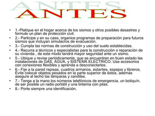 •   1.-Platique en el hogar acerca de los sismos y otros posibles desastres y
    formule un plan de protección civil.
•   2.- Participe y en su caso, organice programas de preparación para futuros
    sismos que incluyan simulacros de evacuación.
•   3.- Cumpla las normas de construcción y uso del suelo establecidas.
•   4.- Recurra a técnicos y especialistas para la construcción o reparación de
    su vivienda , de este modo tendrá mayor seguridad ante un sismo.
•   5.- Ubique y revise periódicamente, que se encuentren en buen estado las
    instalaciones de GAS, AGUA, y SISTEMA ELECTRICO. Use accesorios
    con conexiones flexibles y aprenda a desconectarlos.
•   6.- Fije a la pared repisas, cuadros armarios, estantes, espejos y libreros.
    Evite colocar objetos pesados en la parte superior de éstos, además
    asegure al techo las lámparas y candiles.
•   7.- Tenga a la mano los números telefónicos de emergencia, un botiquín,
    de ser posible un radio portátil y una linterna con pilas.
•   8.- Porte siempre una identificación.
 
