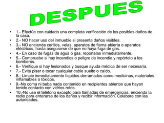 •   1.- Efectúe con cuidado una completa verificación de los posibles daños de
    la casa.
•   2.- NO hacer uso del inmueble si presenta daños visibles.
•   3.- NO encienda cerillos, velas, aparatos de flama abierta o aparatos
    eléctricos, hasta asegurarse de que no haya fuga de gas.
•   4.- En caso de fugas de agua o gas, repórtelas inmediatamente.
•   5.- Compruebe si hay incendios o peligro de incendio y repórtelo a los
    bomberos.
•   6.- Verifique si hay lesionados y busque ayuda médica de ser necesaria.
•   7.- Evite pisar o tocar cualquier cable suelto o caído.
•   8.- Limpie inmediatamente líquidos derramados como medicinas, materiales
    inflamables o tóxicos.
•   9.-No coma ni beba nada contenido en recipientes abiertos que hayan
    tenido contacto con vidrios rotos.
•   10.-No use el teléfono excepto para llamadas de emergencias; encienda la
    radio para enterarse de los daños y recibir información. Colabore con las
    autoridades.
 