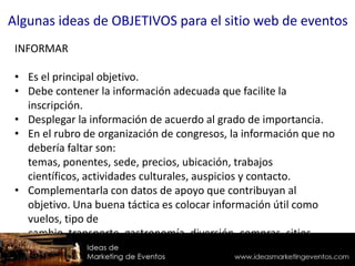 INFORMAR
• Es el principal objetivo.
• Debe contener la información adecuada que facilite la
inscripción.
• Desplegar la información de acuerdo al grado de importancia.
• En el rubro de organización de congresos, la información que no
debería faltar son:
temas, ponentes, sede, precios, ubicación, trabajos
científicos, actividades culturales, auspicios y contacto.
• Complementarla con datos de apoyo que contribuyan al
objetivo. Una buena táctica es colocar información útil como
vuelos, tipo de
cambio, transporte, gastronomía, diversión, compras, sitios
turísticos, economía, servicios públicos, etc.
Algunas ideas de OBJETIVOS para el sitio web de eventos
 