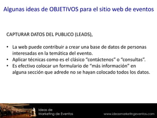 CAPTURAR DATOS DEL PUBLICO (LEADS),
• La web puede contribuir a crear una base de datos de personas
interesadas en la temática del evento.
• Aplicar técnicas como es el clásico “contáctenos” o “consultas”.
• Es efectivo colocar un formulario de “más información” en
alguna sección que adrede no se hayan colocado todos los datos.
Algunas ideas de OBJETIVOS para el sitio web de eventos
 