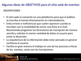 INSCRIPCIONES
• El sitio web se convierte en una plataforma para que el público
se inscriba al evento directamente sin intermediarios.
• Evita errores e ineficiencias que suelen aparecer cuando se
inscriben con la modalidad de enviar una ficha al e-mail.
Recomiendo programar los formularios de inscripción de manera
sencilla y solicitar la menor cantidad de datos al usuario para
evitar la deserción.
• La arquitectura de la información debe estar pensada en generar
confianza al usuario.
• Facilita en gran manera el trabajo en uno de los procesos críticos
de los eventos, como son las inscripciones.
Algunas ideas de OBJETIVOS para el sitio web de eventos
 