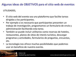 UTILIDADES,
• El sitio web del evento sea una plataforma que facilite tareas
dirigidas a los participantes.
• Por ejemplo si es necesario que participantes presenten un
trabajo de investigación, programamos un formulario de envío y
administración facilitando esta tarea.
• También se puede incluir utilitarios como reservas de hoteles,
restaurantes, planos de sitios de interés turístico, descargar
programas y actividades, formularios de preguntas, encuestas,
etc.
• La tecnología nos ofrece muchas posibilidades que podemos
usar en beneficio de nuestro evento.
Algunas ideas de OBJETIVOS para el sitio web de eventos
 