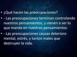 • ¿Qué hacen las preocupaciones?
• - Las preocupaciones terminan controlando
  nuestros pensamientos, y vienen a ser lo
  que manda en nuestros pensamientos.
• - Las preocupaciones causas deterioro
  mental, estrés, y tantos males que
  destruyen la vida.
 