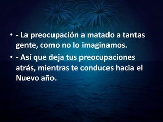 • - La preocupación a matado a tantas
  gente, como no lo imaginamos.
• - Así que deja tus preocupaciones
  atrás, mientras te conduces hacia el
  Nuevo año.
 