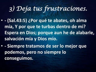 3) Deja tus frustraciones.
• - (Sal.43:5) ¿Por qué te abates, oh alma
  mía, Y por que te turbas dentro de mi?
  Espera en Dios; porque aun he de alabarle,
  salvación mía y Dios mío.
• - Siempre tratamos de ser lo mejor que
  podemos, pero no siempre lo
  conseguimos.
 
