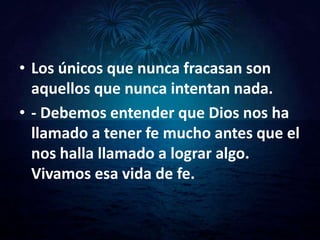 • Los únicos que nunca fracasan son
  aquellos que nunca intentan nada.
• - Debemos entender que Dios nos ha
  llamado a tener fe mucho antes que el
  nos halla llamado a lograr algo.
  Vivamos esa vida de fe.
 