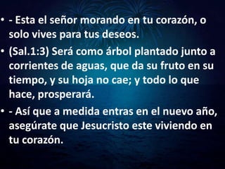 • - Esta el señor morando en tu corazón, o
  solo vives para tus deseos.
• (Sal.1:3) Será como árbol plantado junto a
  corrientes de aguas, que da su fruto en su
  tiempo, y su hoja no cae; y todo lo que
  hace, prosperará.
• - Así que a medida entras en el nuevo año,
  asegúrate que Jesucristo este viviendo en
  tu corazón.
 