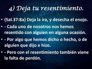 4) Deja tu resentimiento.
• (Sal.37:8a) Deja la ira, y desecha el enojo.
• - Cada uno de nosotros nos hemos
  resentido con alguien en alguna ocasión.
• - Por algo que hemos dicho o hecho, o de
  alguien que dijo e hizo.
• - Pero con el resentimiento también viene
  la falta de perdón.
 