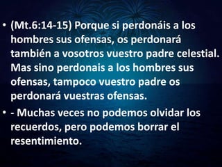• (Mt.6:14-15) Porque si perdonáis a los
  hombres sus ofensas, os perdonará
  también a vosotros vuestro padre celestial.
  Mas sino perdonais a los hombres sus
  ofensas, tampoco vuestro padre os
  perdonará vuestras ofensas.
• - Muchas veces no podemos olvidar los
  recuerdos, pero podemos borrar el
  resentimiento.
 