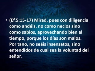 • (Ef.5:15-17) Mirad, pues con diligencia
  como andéis, no como necios sino
  como sabios, aprovechando bien el
  tiempo, porque los días son malos.
  Por tano, no seáis insensatos, sino
  entendidos de cual sea la voluntad del
  señor.
 