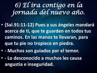 6) El ira contigo en la
     jornada del nuevo año.

• (Sal.91:11-12) Pues a sus ángeles mandará
  acerca de ti, que te guarden en todos tus
  caminos. En las manos te llevaran, para
  que tu pie no tropiece en piedra.
• - Muchos son guiados por el temor.
• - Lo desconocido a muchos les causa
  angustia e inseguridad.
 