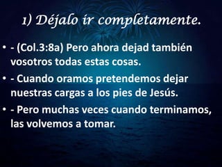 1) Déjalo ir completamente.

• - (Col.3:8a) Pero ahora dejad también
  vosotros todas estas cosas.
• - Cuando oramos pretendemos dejar
  nuestras cargas a los pies de Jesús.
• - Pero muchas veces cuando terminamos,
  las volvemos a tomar.
 