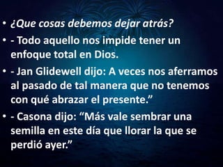 • ¿Que cosas debemos dejar atrás?
• - Todo aquello nos impide tener un
  enfoque total en Dios.
• - Jan Glidewell dijo: A veces nos aferramos
  al pasado de tal manera que no tenemos
  con qué abrazar el presente.”
• - Casona dijo: “Más vale sembrar una
  semilla en este día que llorar la que se
  perdió ayer.”
 