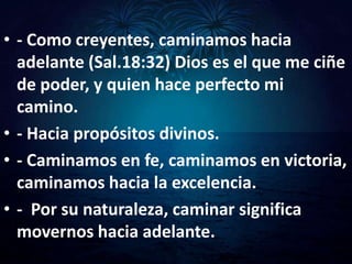 • - Como creyentes, caminamos hacia
  adelante (Sal.18:32) Dios es el que me ciñe
  de poder, y quien hace perfecto mi
  camino.
• - Hacia propósitos divinos.
• - Caminamos en fe, caminamos en victoria,
  caminamos hacia la excelencia.
• - Por su naturaleza, caminar significa
  movernos hacia adelante.
 