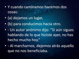 • Y cuando caminamos hacemos dos
  cosas:
• (a) dejamos un lugar,
• (b) para conducimos hacia otro.
• - Un autor anónimo dijo: “Si aún sigues
  hablando de lo que hiciste ayer, no has
  hecho mucho hoy.”
• - Al marcharnos, dejemos atrás aquello
  que no nos beneficiaba.
 