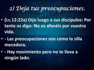 2) Deja tus preocupaciones.

• (Lc.12:22a) Dijo luego a sus discípulos: Por
  tanto os digo: No os afanéis por vuestra
  vida.
• - Las preocupaciones son como la silla
  mecedora.
• - Hay movimiento pero no te lleva a
  ningún lado.
 