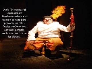 Otelo (Shakespeare)El pañuelo de Desdemona desata la traición de Yago para provocar los celos fatales de Otelo. Los confusos enredos confunden aun más a los clowns.